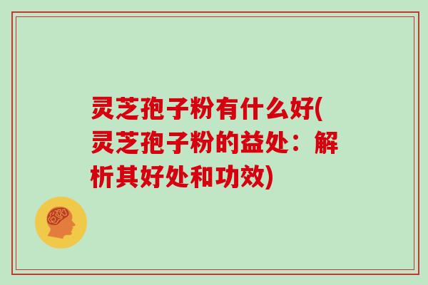 灵芝孢子粉有什么好(灵芝孢子粉的益处：解析其好处和功效)