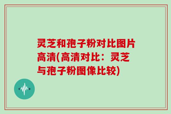 灵芝和孢子粉对比图片高清(高清对比：灵芝与孢子粉图像比较)