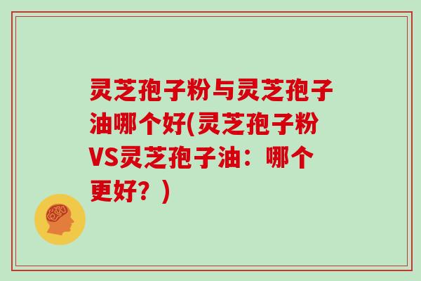 灵芝孢子粉与灵芝孢子油哪个好(灵芝孢子粉VS灵芝孢子油：哪个更好？)