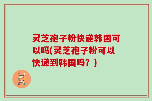 灵芝孢子粉快递韩国可以吗(灵芝孢子粉可以快递到韩国吗？)