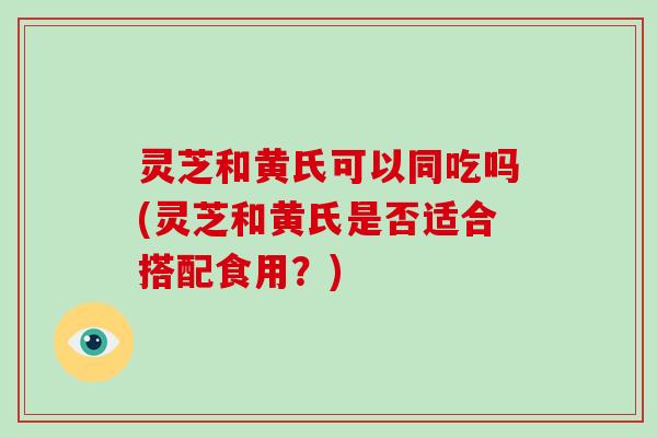 灵芝和黄氏可以同吃吗(灵芝和黄氏是否适合搭配食用？)