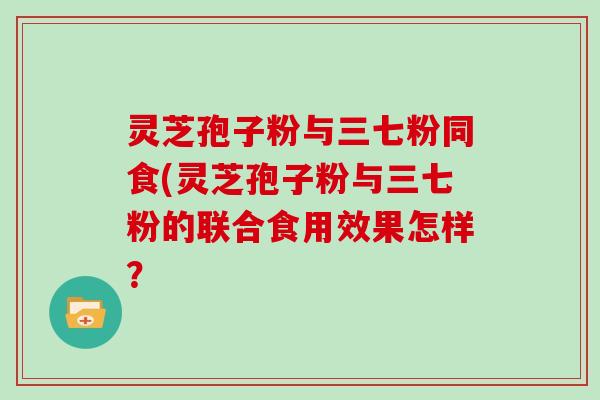 灵芝孢子粉与三七粉同食(灵芝孢子粉与三七粉的联合食用效果怎样？