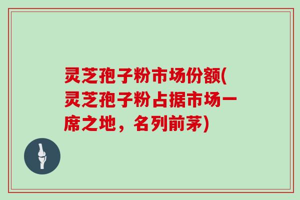 灵芝孢子粉市场份额(灵芝孢子粉占据市场一席之地,名列前茅)-第1张图片-灵芝大师 灵芝孢子粉市场份额(灵芝孢子粉占据市场一席之地,名列前茅)-第1张图片-灵芝大师