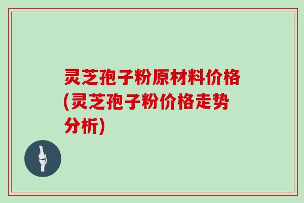灵芝孢子粉原材料价格(灵芝孢子粉价格走势分析)