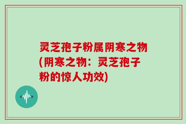 灵芝孢子粉属阴寒之物(阴寒之物：灵芝孢子粉的惊人功效)