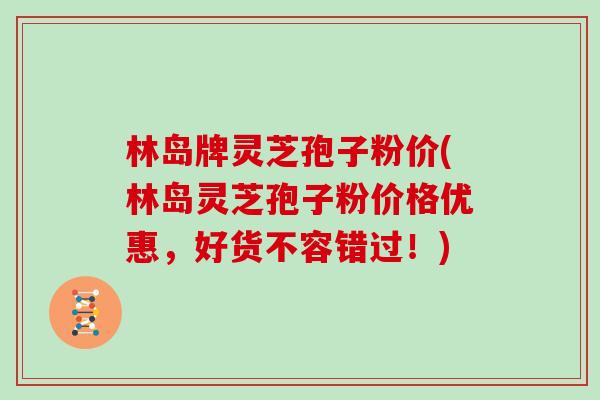 林岛牌灵芝孢子粉价(林岛灵芝孢子粉价格优惠,好货不容错过!)-第1张图片-灵芝大师 林岛牌灵芝孢子粉价(林岛灵芝孢子粉价格优惠,好货不容错过!)-第1张图片-灵芝大师