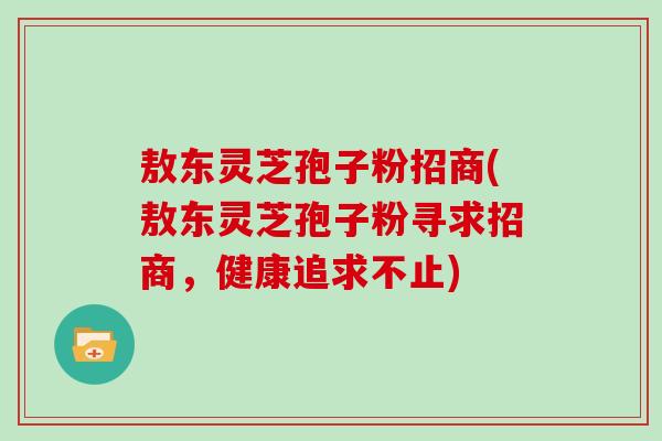 敖东灵芝孢子粉招商(敖东灵芝孢子粉寻求招商，健康追求不止)