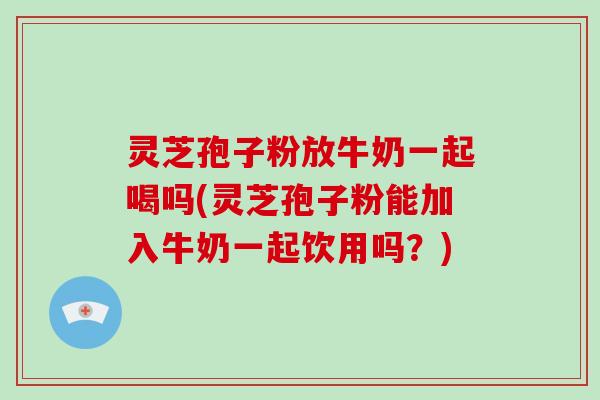 灵芝孢子粉放牛奶一起喝吗(灵芝孢子粉能加入牛奶一起饮用吗？)-第1张图片-灵芝大师