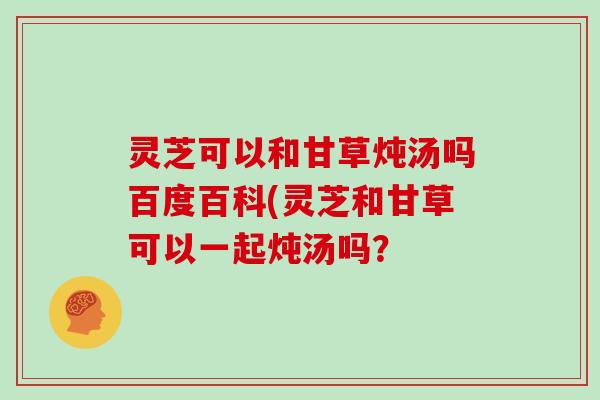 灵芝可以和甘草炖汤吗百度百科(灵芝和甘草可以一起炖汤吗？