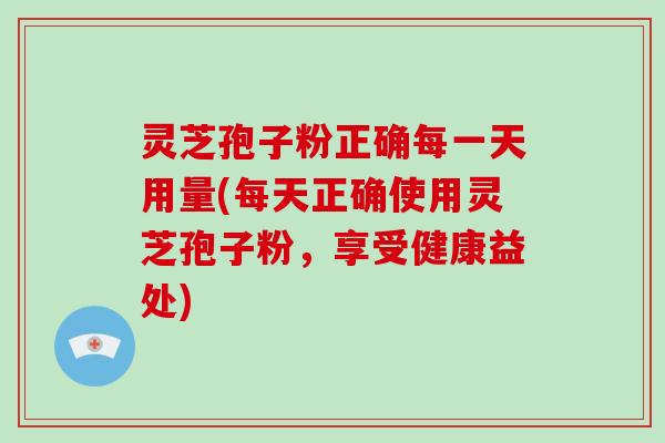 灵芝孢子粉正确每一天用量(每天正确使用灵芝孢子粉，享受健康益处)