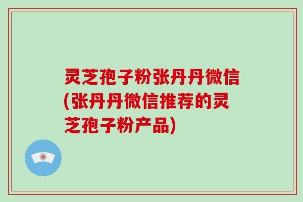 灵芝孢子粉张丹丹微信(张丹丹微信推荐的灵芝孢子粉产品)