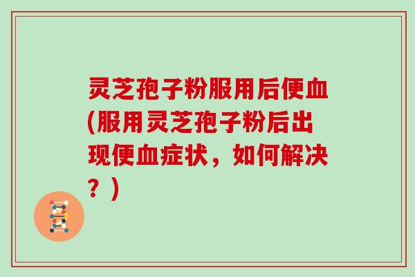 灵芝孢子粉服用后便血(服用灵芝孢子粉后出现便血症状，如何解决？)