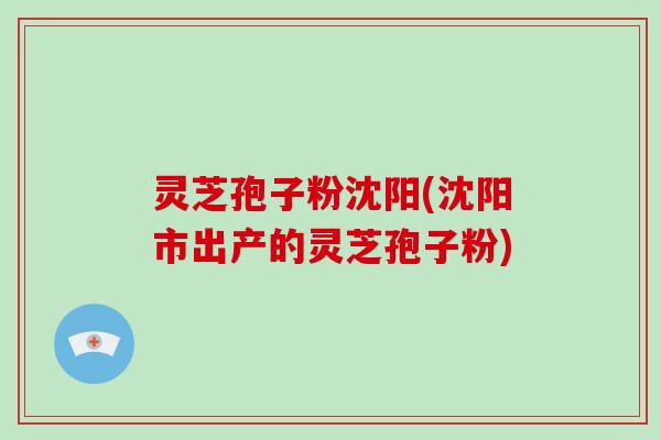 灵芝孢子粉沈阳(沈阳市出产的灵芝孢子粉)