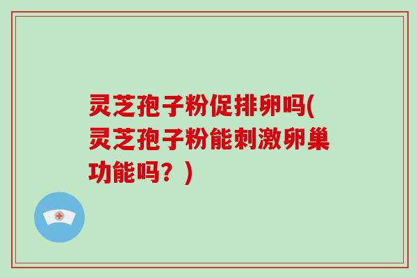灵芝孢子粉促排卵吗(灵芝孢子粉能刺激卵巢功能吗？)