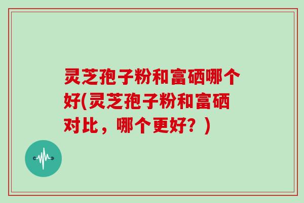 灵芝孢子粉和富硒哪个好(灵芝孢子粉和富硒对比，哪个更好？)