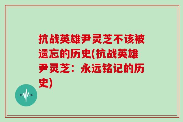 抗战英雄尹灵芝不该被遗忘的历史(抗战英雄尹灵芝：永远铭记的历史)