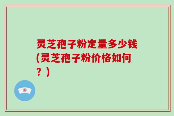 灵芝孢子粉定量多少钱(灵芝孢子粉价格如何？)