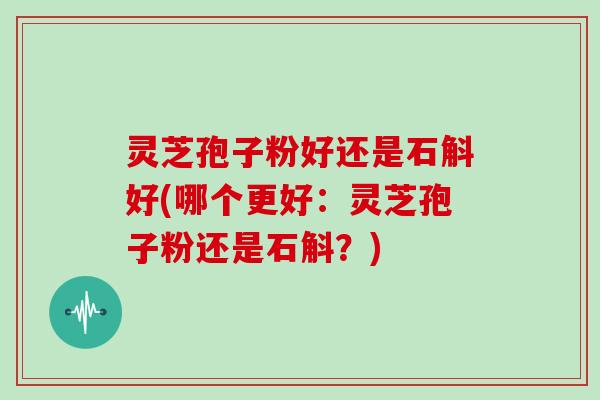 灵芝孢子粉好还是石斛好(哪个更好：灵芝孢子粉还是石斛？)