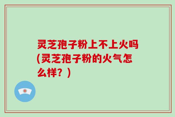 灵芝孢子粉上不上火吗(灵芝孢子粉的火气怎么样？)