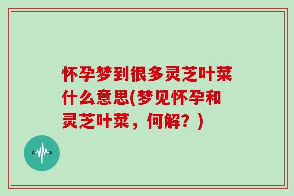 怀孕梦到很多灵芝叶菜什么意思(梦见怀孕和灵芝叶菜，何解？)