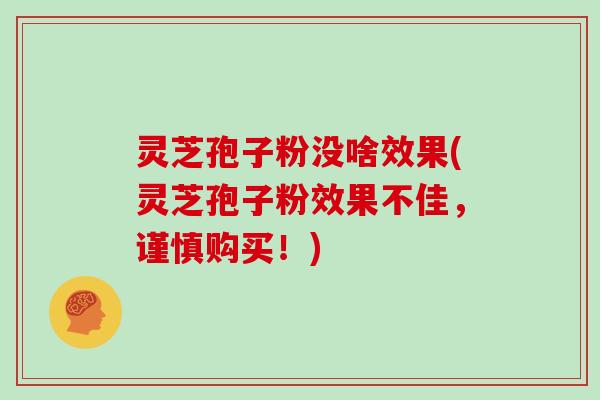 灵芝孢子粉没啥效果(灵芝孢子粉效果不佳，谨慎购买！)