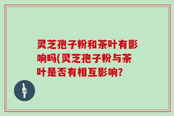 灵芝孢子粉和茶叶有影响吗(灵芝孢子粉与茶叶是否有相互影响？
