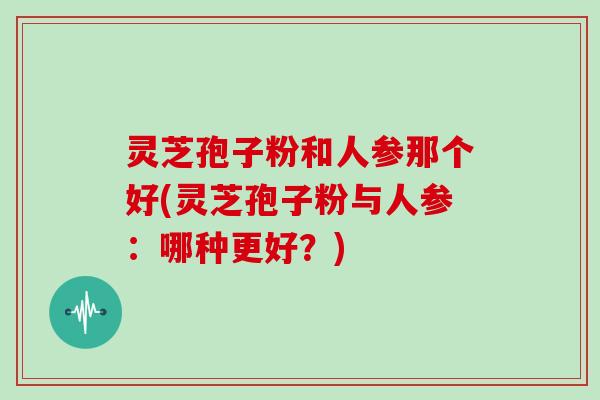 灵芝孢子粉和人参那个好(灵芝孢子粉与人参：哪种更好？)