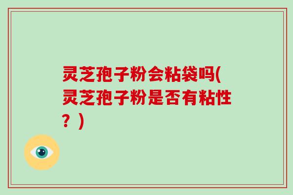 灵芝孢子粉会粘袋吗(灵芝孢子粉是否有粘性？)