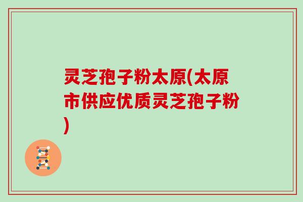 灵芝孢子粉太原(太原市供应优质灵芝孢子粉)