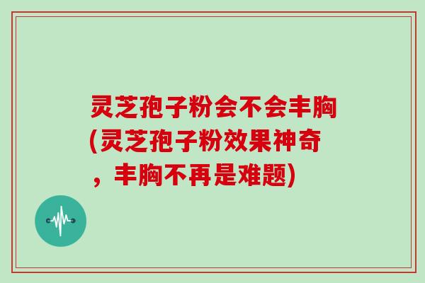 灵芝孢子粉会不会丰胸(灵芝孢子粉效果神奇，丰胸不再是难题)