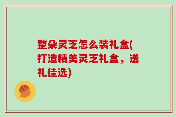 整朵灵芝怎么装礼盒(打造精美灵芝礼盒，送礼佳选)