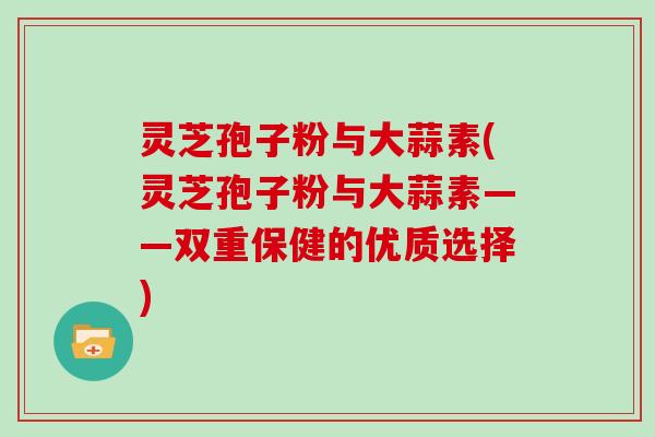 灵芝孢子粉与大蒜素(灵芝孢子粉与大蒜素——双重保健的优质选择)-第1张图片-灵芝大师 灵芝孢子粉与大蒜素(灵芝孢子粉与大蒜素——双重保健的优质选择)-第1张图片-灵芝大师