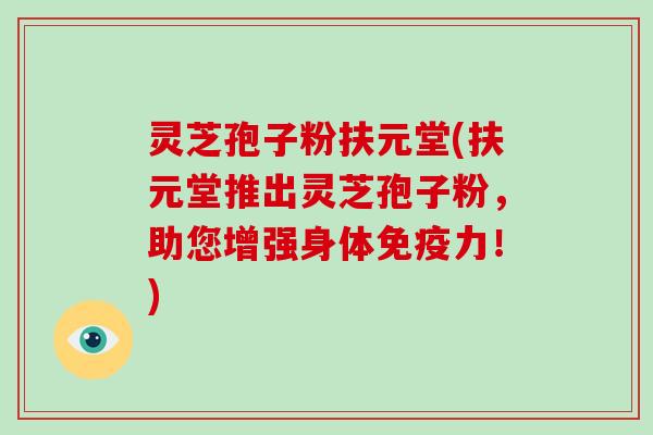 灵芝孢子粉扶元堂(扶元堂推出灵芝孢子粉,助您增强身体免疫力!)-第1张图片-灵芝大师 灵芝孢子粉扶元堂(扶元堂推出灵芝孢子粉,助您增强身体免疫力!)-第1张图片-灵芝大师