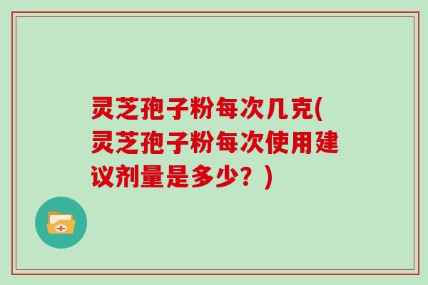 灵芝孢子粉每次几克(灵芝孢子粉每次使用建议剂量是多少？)