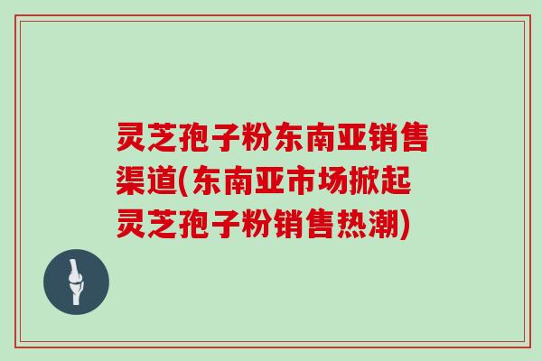 灵芝孢子粉东南亚销售渠道(东南亚市场掀起灵芝孢子粉销售热潮)