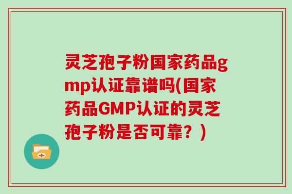 灵芝孢子粉国家药品gmp认证靠谱吗(国家药品GMP认证的灵芝孢子粉是否可靠？)