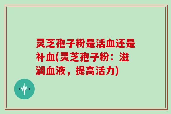 灵芝孢子粉是活血还是补血(灵芝孢子粉：滋润血液，提高活力)