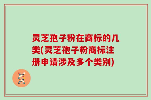 灵芝孢子粉在商标的几类(灵芝孢子粉商标注册申请涉及多个类别)