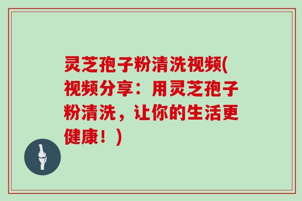灵芝孢子粉清洗视频(视频分享：用灵芝孢子粉清洗，让你的生活更健康！)