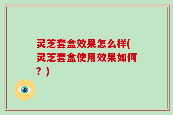 灵芝套盒效果怎么样(灵芝套盒使用效果如何？)
