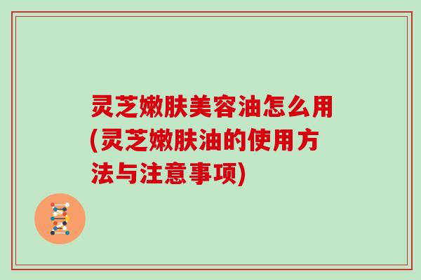 灵芝嫩肤美容油怎么用(灵芝嫩肤油的使用方法与注意事项)