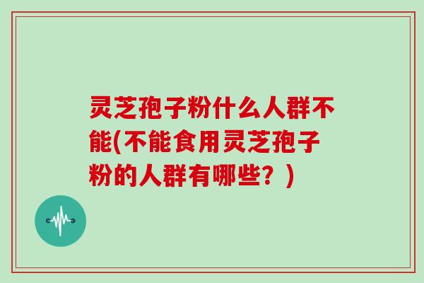 灵芝孢子粉什么人群不能(不能食用灵芝孢子粉的人群有哪些？)