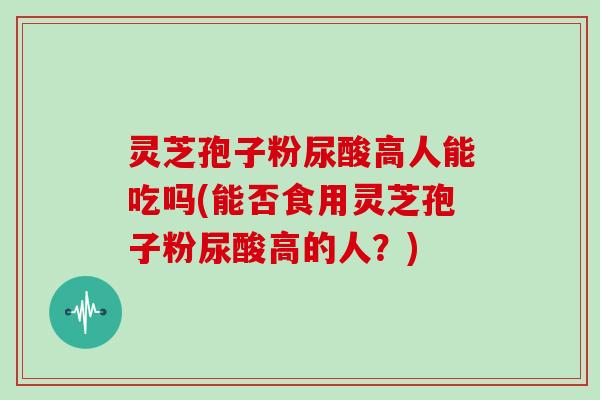 灵芝孢子粉尿酸高人能吃吗(能否食用灵芝孢子粉尿酸高的人？)