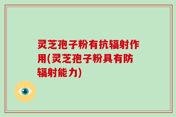 灵芝孢子粉有抗辐射作用(灵芝孢子粉具有防辐射能力)