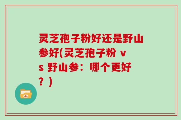 灵芝孢子粉好还是野山参好(灵芝孢子粉 vs 野山参：哪个更好？)
