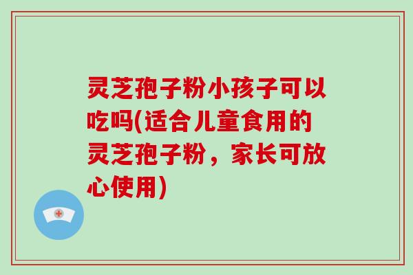 灵芝孢子粉小孩子可以吃吗(适合儿童食用的灵芝孢子粉，家长可放心使用)