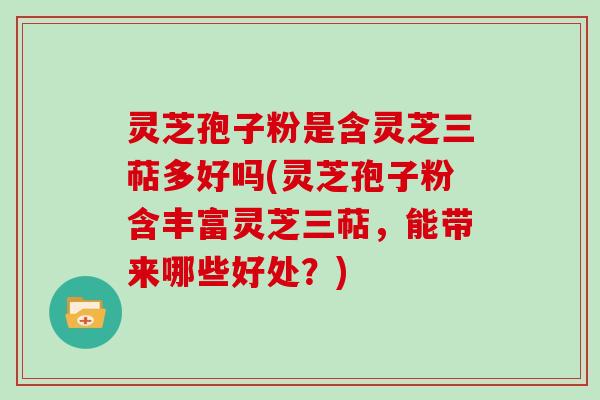 灵芝孢子粉是含灵芝三萜多好吗(灵芝孢子粉含丰富灵芝三萜，能带来哪些好处？)