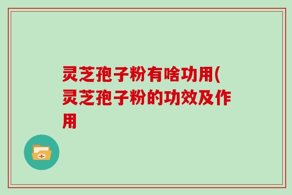 灵芝孢子粉有啥功用(灵芝孢子粉的功效及作用