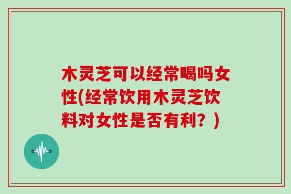 木灵芝可以经常喝吗女性(经常饮用木灵芝饮料对女性是否有利？)