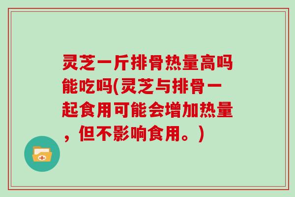灵芝一斤排骨热量高吗能吃吗(灵芝与排骨一起食用可能会增加热量，但不影响食用。)